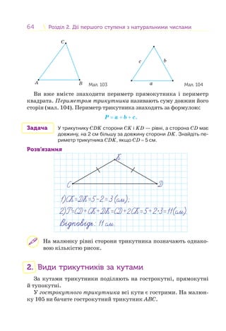 64 Розділ 2. Дії першого ступеня з натуральними числамиРозділ 2. Дії першого ступеня з натуральними числами
A B
C
Мал. 103
b
a
c
Мал. 104
Ви вже вмієте знаходити периметр прямокутника і периметр
квадрата. Периметром трикутника називають суму довжин його
сторін (мал. 104). Периметр трикутника знаходять за формулою:
Р = a + b + с.
Задача У трикутнику СDK сторони СK і KD — рівні, а сторона СD має
довжину, на 2 см більшу за довжину сторони DK. Знайдіть пе-
риметр трикутника СDK, якщо СD = 5 см.
Розв’язання
На малюнку рівні сторони трикутника позначають однако-
вою кількістю рисок.
2. Види трикутників за кутами
За кутами трикутники поділяють на гострокутні, прямокутні
й тупокутні.
У гострокутного трикутника всі кути є гострими. На малюн-
ку 105 ви бачите гострокутний трикутник АВС.
 