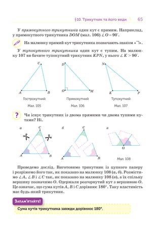 6565§10. Трикутник та його види10. Трикутник та його види
У прямокутного трикутника один кут є прямим. Наприклад,
у прямокутного трикутника DOM (мал. 106) ∠O = 90°.
На малюнку прямий кут трикутника позначають знаком « ».
У тупокутного трикутника один кут є тупим. На малюн-
ку 107 ви бачите тупокутний трикутник KPN, у нього ∠K > 90°.
A B
C
Гострокутний
Мал. 105
D
O M
Прямокутний
Мал. 106
K P
N
Тупокутний
Мал. 107
Чи існує трикутник із двома прямими чи двома тупими ку-
тами? Ні.
B
C
A
C
A
O
B
а б в
Мал. 108
Проведемо дослід. Виготовимо трикутник із цупкого паперу
і розріжемо його так, як показано на малюнку 108 (а, б). Розмісти-
мо ∠А, ∠В і ∠С так, як показано на малюнку 108 (в), а їх спільну
вершину позначимо О. Одержали розгорнутий кут з вершиною О.
Це означає, що сума кутів А, В і С дорівнює 180°. Таку властивість
має будь-який трикутник.
Сума кутів трикутника завжди дорівнює 180°.С і
ЗАПАМ’ЯТАЙТЕ!
?
 