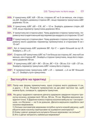 6969§10. Трикутник та його види10. Трикутник та його види
329. У трикутнику АВС АВ = 20 см, сторона АС на 5 см менша, ніж сторо-
на АВ. Знайдіть довжину сторони ВС, якщо периметр трикутника АВС
дорівнює 75 см.
330. У трикутнику АВС АВ = СВ, АС = 12 м. Знайдіть довжини сторін АВ
і СВ, якщо периметр трикутника дорівнює 40 м.
331. У трикутнику всі сторони рівні. Чому дорівнює сторона трикутника, пе-
риметр якого вдвічі менший від периметра квадрата зі стороною 12 см?
332. У трикутнику всі сторони рівні. Чому дорівнює сторона трикутника, пе-
риметр якого дорівнює периметру прямокутника зі сторонами 9 см і
15 см?
333*. Кут А трикутника АВС дорівнює 60°. Кут С — удвічі більший за кут В.
Знайдіть ∠В і ∠С.
334*. Сторона АВ трикутника АВС на 7 см більша за сторону АС, яка на 6 см
менша, ніж сторона ВС. Знайдіть сторони трикутника, якщо його пери-
метр дорівнює 49 см.
335*. У трикутнику ABC AB + BC = 25 см, BC + CA = 26 см, CA + AB = 27 см.
Знайдіть периметр трикутника ABC і кожну його сторону.
336*. У прямокутному трикутнику ABC ∠В — прямий. ∠A на 56° більший
за ∠С. Знайдіть кути трикутника.
Застосуйте на практиці
337. Папір має форму прямокутника, одна сторона якого дорівнює 4 см,
а друга — 9 см. Розріжте прямокутник на дві рівні частини так, щоб
можна було, склавши їх, одержати трикутник.
338. На уроці трудового навчання дівчата одержали завдання пошити три-
кутну косинку, розміри якої: 50 см, 50 см, 75 см. Марійка виконала за-
вдання точно. У Даринки кожна сторона косинки вийшла на 1 см корот-
шою, а в Оксанки — на 5 cм довшою. Дівчата вирішили оздобити свої
косинки мереживом.
1) Скільки сантиметрів мережива потрібно купити кожній дівчинці, щоб
обшити свою косинку (припусками на зшивання знехтувати)?
2) Кому з дівчат доведеться купувати більше мережива і на скільки?
3) Хто з дівчат витратить найменше мережива?
332.
 