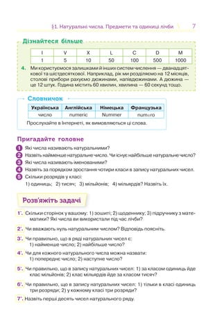 77§1. Натуральні числа. Предмети та одиниці лічби1. Натуральні числа. Предмети та одиниці лічби
I V X L С D M
1 5 10 50 100 500 1000
4. Ми користуємося залишками й інших систем числення — дванадцят-
кової та шістдесяткової. Наприклад, рік ми розділяємо на 12 місяців,
столові прибори рахуємо дюжинами, напівдюжинами. А дюжина —
це 12 штук. Година містить 60 хвилин, хвилина — 60 секунд тощо.
Дізнайтеся більшеДізнайтеся більше
Українська Англійська Німецька Французька
число numeric Nummer numero
Прослухайте в Інтернеті, як вимовляються ці слова.
СловничокСловничок
Пригадайте головнеПригадайте головне
Які числа називають натуральними?
Назвіть найменше натуральне число. Чи існує найбільше натуральне число?
Які числа називають іменованими?
Назвіть за порядком зростання чотири класи в запису натуральних чисел.
Скільки розрядів у класі:
1) одиниць; 2) тисяч; 3) мільйонів; 4) мільярдів? Назвіть їх.
Розв’яжіть задачі
1'. Скільки сторінок у вашому: 1) зошиті; 2) щоденнику; 3) підручнику з мате-
матики? Які числа ви використали під час лічби?
2'. Чи вважають нуль натуральним числом? Відповідь поясніть.
3'. Чи правильно, що в ряді натуральних чисел є:
1) найменше число; 2) найбільше число?
4'. Чи для кожного натурального числа можна назвати:
1) попереднє число; 2) наступне число?
5'. Чи правильно, що в запису натуральних чисел: 1) за класом одиниць йде
клас мільйонів; 2) клас мільярдів йде за класом тисяч?
6'. Чи правильно, що в запису натуральних чисел: 1) тільки в класі одиниць
три розряди; 2) у кожному класі три розряди?
7°. Назвіть перші десять чисел натурального ряду.
1
2
3
4
5
 