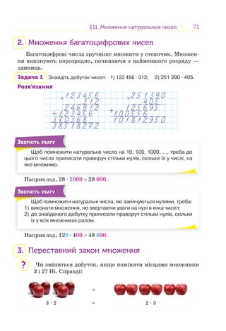 7171§11. Множення натуральних чисел11. Множення натуральних чисел
2. Множення багатоцифрових чисел
Багатоцифрові числа зручніше множити у стовпчик. Множен-
ня виконують порозрядно, починаючи з найменшого розряду —
одиниць.
Задача 1 Знайдіть добуток чисел: 1) 123 456 · 312; 2) 251 390 · 405.
Розв’язання
Щоб помножити натуральне число на 10, 100, 1000, …, треба до
цього числа приписати праворуч стільки нулів, скільки їх у числі, на
яке множимо.
Щ б
ЗВЕРНІТЬ УВАГУ
Наприклад, 28 · 1000 = 28 000.
Щоб помножити натуральні числа, які закінчуються нулями, треба:
1) виконати множення, не звертаючи уваги на нулі в кінці чисел;
2) до знайденого добутку приписати праворуч стільки нулів, скільки
їх у всіх множниках разом.
Щ б
ЗВЕРНІТЬ УВАГУ
Наприклад, 120 · 400 = 48 000.
3. Переставний закон множення
Чи зміниться добуток, якщо поміняти місцями множники
3 і 2? Ні. Справді:
=
3 · 2 = 2 · 3
?
 
