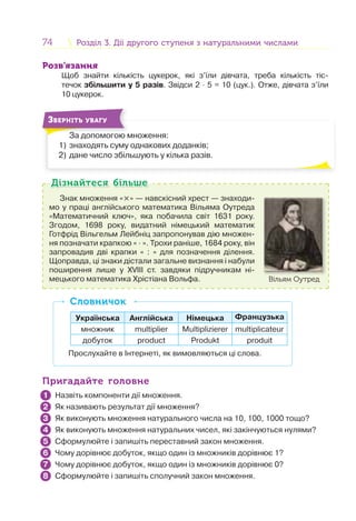 74 Розділ 3. Дії другого ступеня з натуральними числамиРозділ 3. Дії другого ступеня з натуральними числами
Розв’язання
Щоб знайти кількість цукерок, які з’їли дівчата, треба кількість тіс-
течок збільшити у 5 разів. Звідси 2 · 5 = 10 (цук.). Отже, дівчата з’їли
10 цукерок.
За допомогою множення:
1) знаходять суму однакових доданків;
2) дане число збільшують у кілька разів.
З
ЗВЕРНІТЬ УВАГУ
Знак множення «×» — навскісний хрест — знаходи-
мо у праці англійського математика Вільяма Оутреда
«Математичний ключ», яка побачила світ 1631 року.
Згодом, 1698 року, видатний німецький математик
Готфрід Вільгельм Лейбніц запропонував дію множен-
ня позначати крапкою « · ». Трохи раніше, 1684 року, він
запровадив дві крапки « : » для позначення ділення.
Щоправда, ці знаки дістали загальне визнання і набули
поширення лише у XVIII ст. завдяки підручникам ні-
мецького математика Хрістіана Вольфа. Вільям Оутред
Дізнайтеся більшеДізнайтеся більше
Українська Англійська Німецька Французька
множник multiplier Multiplizierer multiplicateur
добуток product Produkt produit
Прослухайте в Інтернеті, як вимовляються ці слова.
СловничокСловничок
Пригадайте головнеПригадайте головне
Назвіть компоненти дії множення.
Як називають результат дії множення?
Як виконують множення натурального числа на 10, 100, 1000 тощо?
Як виконують множення натуральних чисел, які закінчуються нулями?
Сформулюйте і запишіть переставний закон множення.
Чому дорівнює добуток, якщо один із множників дорівнює 1?
Чому дорівнює добуток, якщо один із множників дорівнює 0?
Сформулюйте і запишіть сполучний закон множення.
1
2
3
4
5
6
7
8
 