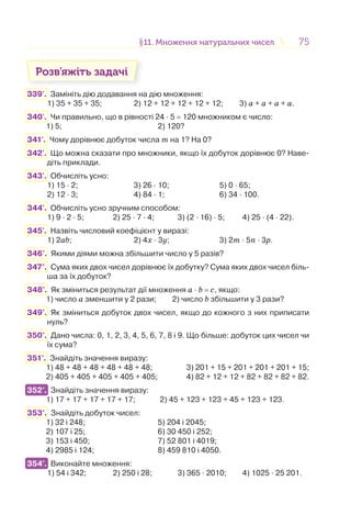 7575§11. Множення натуральних чисел11. Множення натуральних чисел
Розв’яжіть задачі
339'. Замініть дію додавання на дію множення:
1) 35 + 35 + 35; 2) 12 + 12 + 12 + 12 + 12; 3) а + а + а + а.
340'. Чи правильно, що в рівності 24 · 5 = 120 множником є число:
1) 5; 2) 120?
341'. Чому дорівнює добуток числа m на 1? На 0?
342'. Що можна сказати про множники, якщо їх добуток дорівнює 0? Наве-
діть приклади.
343'. Обчисліть усно:
1) 15 · 2; 3) 26 · 10; 5) 0 · 65;
2) 12 · 3; 4) 84 · 1; 6) 34 · 100.
344'. Обчисліть усно зручним способом:
1) 9 · 2 · 5; 2) 25 · 7 · 4; 3) (2 · 16) · 5; 4) 25 · (4 · 22).
345'. Назвіть числовий коефіцієнт у виразі:
1) 2ab; 2) 4x · 3y; 3) 2m · 5n · 3p.
346°. Якими діями можна збільшити число у 5 разів?
347°. Сума яких двох чисел дорівнює їх добутку? Сума яких двох чисел біль-
ша за їх добуток?
348°. Як зміниться результат дії множення a · b = c, якщо:
1) число а зменшити у 2 рази; 2) число b збільшити у 3 рази?
349°. Як зміниться добуток двох чисел, якщо до кожного з них приписати
нуль?
350°. Дано числа: 0, 1, 2, 3, 4, 5, 6, 7, 8 і 9. Що більше: добуток цих чисел чи
їх сума?
351°. Знайдіть значення виразу:
1) 48 + 48 + 48 + 48 + 48 + 48; 3) 201 + 15 + 201 + 201 + 201 + 15;
2) 405 + 405 + 405 + 405 + 405; 4) 82 + 12 + 12 + 82 + 82 + 82 + 82.
352°. Знайдіть значення виразу:
1) 17 + 17 + 17 + 17 + 17; 2) 45 + 123 + 123 + 45 + 123 + 123.
353°. Знайдіть добуток чисел:
1) 32 і 248; 5) 204 і 2045;
2) 107 і 25; 6) 30 450 і 252;
3) 153 і 450; 7) 52 801 і 4019;
4) 2985 і 124; 8) 459 810 і 4050.
354°. Виконайте множення:
1) 54 і 342; 2) 250 і 28; 3) 365 · 2010; 4) 1025 · 25 201.
352°.
354°.
 