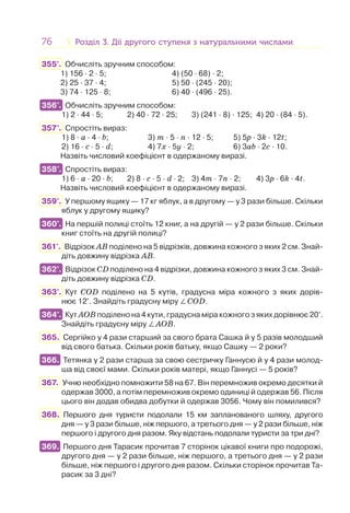 76 Розділ 3. Дії другого ступеня з натуральними числамиРозділ 3. Дії другого ступеня з натуральними числами
355°. Обчисліть зручним способом:
1) 156 · 2 · 5; 4) (50 · 68) · 2;
2) 25 · 37 · 4; 5) 50 · (245 · 20);
3) 74 · 125 · 8; 6) 40 · (496 · 25).
356°. Обчисліть зручним способом:
1) 2 · 44 · 5; 2) 40 · 72 · 25; 3) (241 · 8) · 125; 4) 20 · (84 · 5).
357°. Спростіть вираз:
1) 8 · а · 4 · b; 3) m · 5 · n · 12 · 5; 5) 5p · 3k · 12t;
2) 16 · c · 5 · d; 4) 7x · 5y · 2; 6) 3ab · 2c · 10.
Назвіть числовий коефіцієнт в одержаному виразі.
358°. Спростіть вираз:
1) 6 · a · 20 · b; 2) 8 · c · 5 · d · 2; 3) 4m · 7n · 2; 4) 3p · 6k · 4t.
Назвіть числовий коефіцієнт в одержаному виразі.
359°. У першому ящику — 17 кг яблук, а в другому — у 3 рази більше. Скільки
яблук у другому ящику?
360°. На першій полиці стоїть 12 книг, а на другій — у 2 рази більше. Скільки
книг стоїть на другій полиці?
361°. Відрізок АВ поділено на 5 відрізків, довжина кожного з яких 2 см. Знай-
діть довжину відрізка АВ.
362°. Відрізок CD поділено на 4 відрізки, довжина кожного з яких 3 см. Знай-
діть довжину відрізка CD.
363°. Кут CОD поділено на 5 кутів, градусна міра кожного з яких дорів-
нює 12°. Знайдіть градусну міру ∠CОD.
364°. Кут АОВ поділено на 4 кути, градусна міра кожного з яких дорівнює 20°.
Знайдіть градусну міру ∠АОВ.
365. Сергійко у 4 рази старший за свого брата Сашка й у 5 разів молодший
від свого батька. Скільки років батьку, якщо Сашку — 2 роки?
366. Тетянка у 2 рази старша за свою сестричку Ганнусю й у 4 рази молод-
ша від своєї мами. Скільки років матері, якщо Ганнусі — 5 років?
367. Учню необхідно помножити 58 на 67. Він перемножив окремо десятки й
одержав 3000, а потім перемножив окремо одиниці й одержав 56. Після
цього він додав обидва добутки й одержав 3056. Чому він помилився?
368. Першого дня туристи подолали 15 км запланованого шляху, другого
дня — у 3 рази більше, ніж першого, а третього дня — у 2 рази більше, ніж
першого і другого дня разом. Яку відстань подолали туристи за три дні?
369. Першого дня Тарасик прочитав 7 сторінок цікавої книги про подорожі,
другого дня — у 2 рази більше, ніж першого, а третього дня — у 2 рази
більше, ніж першого і другого дня разом. Скільки сторінок прочитав Та-
расик за 3 дні?
356°.
358°.
360°.
362°.
364°.
366.
369.
 