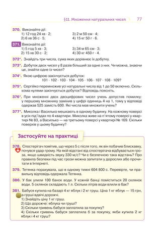 7777§11. Множення натуральних чисел11. Множення натуральних чисел
370. Виконайте дії:
1) 12 год 24 хв · 2; 3) 2 м 50 см · 4;
2) 6 хв 36 с · 5; 4) 15 кг 50 г · 6.
371. Виконайте дії:
1) 5 год 5 хв · 3; 3) 34 м 65 см · 3;
2) 15 хв 30 с · 2; 4) 30 кг 450 г · 4.
372*. Знайдіть три числа, сума яких дорівнює їх добутку.
373*. Добуток двох чисел у 8 разів більший за одне з них. Чи можна, знаючи
це, знайти одне із чисел?
374*. Якою цифрою закінчується добуток:
101 · 102 · 103 · 104 · 105 · 106 · 107 · 108 · 109?
375*. Сергійко перемножив усі натуральні числа від 1 до 50 включно. Скіль-
кома нулями закінчується добуток? Відповідь поясніть.
376*. При множенні двох двоцифрових чисел учень допустив помилку:
у першому множнику замінив у цифрі одиниць 4 на 1, тому у відповіді
одержав 525 замість 600. Які числа мав множити учень?
377*. Миколка і Василько мешкають в одному будинку. На кожному поверсі
в усіх під’їздах по 4 квартири. Миколка живе на п’ятому поверсі у квар-
тирі № 83, а Василько — на третьому поверсі у квартирі № 169. Скільки
поверхів у цьому будинку?
Застосуйте на практиці
378. Спостерігач помітив, що через 5 с після того, як він побачив блискавку,
почувся удар грому. На якій відстані від спостерігача відбувається гро-
за, якщо швидкість звуку 330 м/с? Чи є безпечною така відстань? Про
правила безпеки під час грози можна запитати у дорослих або прочи-
тати в Інтернеті.
379. Тетянка порахувала, що в одному тижні 604 800 с. Перевірте, чи пра-
вильну відповідь одержала Тетянка.
380. У бак улили 100 банок води. У кожній банці поміститься 20 склянок
води. 5 склянок складають 1 л. Скільки літрів води влили в бак?
381. Бабуся купила на базарі 4 кг яблук і 2 кг груш. Ціна 1 кг яблук — 15 грн,
а груші вдвічі дорожчі.
1) Знайдіть ціну 1 кг груш.
2) Що дорожче: яблука чи груші?
3) Скільки гривень бабуся заплатила за покупку?
4) Скільки гривень бабуся заплатила б за покупку, якби купила 2 кг
яблук і 4 кг груш?
371.
 
