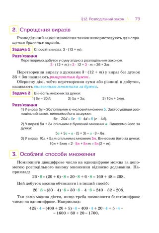 7979§12. Розподільний закон12. Розподільний закон
2. Спрощення виразів
Розподільний закон множення також використовують для спро-
щення буквених виразів.
Задача 1 Спростіть вираз: 3 · (12 + m).
Розв’язання
Перетворимо добуток у суму згідно з розподільним законом:
3 · (12 + m) = 3 · 12 + 3 · m = 36 + 3m.
Перетворення виразу з дужками 3 · (12 + m) у вираз без дужок
36 + 3m називають розкриттям дужок.
Обернену дію, тобто перетворення суми або різниці в добуток,
називають винесенням множника за дужки.
Задача 2 Винесіть множник за дужки:
1) 5с – 20d; 2) 5а + 3а; 3) 10n + 5nm.
Розв’язання
1) У виразі 5с – 20d спільним є числовий множник 5. Застосувавши роз-
подільний закон, винесемо його за дужки:
5с – 20d = 5с – 5 · 4d = 5 (с – 4d).
2) У виразі 5а + 3а спільним є буквений множник а. Винесемо його за
дужки:
5а + 3а = а · (5 + 3) = а · 8 = 8а.
3) У виразі 10n + 5nm спільним є множник 5n. Винесемо його за дужки:
10n + 5nm = 2 · 5n + 5nm = 5n(2 + m).
3. Особливі способи множення
Помножити двоцифрове число на одноцифрове можна за допо-
могою розподільного закону множення відносно додавання. На-
приклад:
26 · 8 = (20 + 6) · 8 = 20 · 8 + 6 · 8 = 160 + 48 = 208.
Цей добуток можна обчислити і в інший спосіб:
26 · 8 = (30 – 4) · 8 = 30 · 8 – 4 · 8 = 240 – 32 = 208.
Так само можна діяти, якщо треба помножити багатоцифрове
число на одноцифрове. Наприклад:
425 · 4 = (400 + 20 + 5) · 4 = 400 · 4 + 20 · 4 + 5 · 4 =
= 1600 + 80 + 20 = 1700.
 