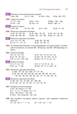 8181§12. Розподільний закон12. Розподільний закон
387°. Винесіть спільний множник за дужки:
1) 9а + 9b; 2) 7c + 14d; 3) 18n + 12m; 4) 3p + 9k + 27t.
388°. Спростіть вираз:
1) 11а + 10а; 3) 6n + 15n; 5) 25p – 10p + 15p;
2) 14c – 12с; 4) 12m + m; 6) 8k + 10k – k.
389°. Спростіть вираз:
1) 5b + 9b; 2) 17d – 4d; 3) n + 12n; 4) 3k – k + 7k.
390. Обчисліть зручним способом:
1) 45 · 73 + 45 · 23; 3) 78 · 123 – 78 · 23; 5) 72 · 24 + 72 · 26;
2) 32 · 65 + 68 · 65; 4) 251 · 49 – 151 · 49; 6) 68 · 41 – 48 · 41.
391. Обчисліть зручним способом:
1) 31 · 61 + 31 · 39; 3) 48 · 62 – 28 · 62;
2) 115 · 17 – 15 · 17; 4) 45 · 13 + 45 · 17.
392. Чи правий був Сергійко, коли стверджував, що може знайти, не вико-
нуючи множення, на скільки 265 · 28 менше, ніж 265 · 38? Відповідь по-
ясніть.
393. Спростіть вираз:
1) 6 · (a + 5) + 10; 4) 14 · (m + n) + 9 · (m + n);
2) (y + 4) · 12 + 5y; 5) (3m + 2) · 6 + (3m – 2) · 9;
3) 4 · (c + d) + 10c + 5d; 6) (4m + 5) · 2 + 5 · (m – 2).
394. Спростіть вираз:
1) 4 · (7 + a) + 12; 3) 4 · (c + d) + 8 · (c – d);
2) (5 + y) · 7 + 6y; 4) (2m + 5) · 3 + 3 · (3m – 5).
395. Обчисліть зручним способом:
1) 345 · 73 + 23 · 25 + 345 · 27 + 77 · 25;
2) 32 · 65 – 65 · 29 + 29 · 62 – 62 · 26 + 26 · 59 – 59 · 23 +
+ 23 · 56 – 56 · 20 + 20 · 53 – 53 · 17 + 17 · 50 – 50 · 14.
396. Обчисліть зручним способом:
1) 162 · 54 + 12 · 18 + 88 · 18 + 162 · 46;
2) 15 · 34 – 15 · 14 + 10 · 25 – 15 · 10 + 10 · 75.
397. Знайдіть значення виразу:
1) 5a + 5b, якщо a + b = 28;
2) x · 11 + y · 11, якщо x + y = 17;
3) 2c – 6d, якщо c – 3d = 25;
4) 10m – 15n, якщо 2m – 3n = 20.
398. Що потрібно поставити замість зірочок, щоб одержати правильні
рівності?
1) 7 · (5 + 8) = 7 · * + * · 8; 2) * · (12 – 5) = * – 15.
387°.
389°.
391.
394.
396.
 