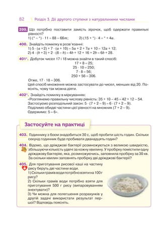 82 Розділ 3. Дії другого ступеня з натуральними числамиРозділ 3. Дії другого ступеня з натуральними числами
399. Що потрібно поставити замість зірочок, щоб одержати правильні
рівності?
1) (* – *) · 11 = 88 – 66m; 2) (15 + *) · 4 = * + 4a.
400. Знайдіть помилку в розв’язанні:
1) 5 · (a +2) + 7 · (a + 10) = 5а + 2 + 7а + 10 = 12а + 12;
2) 4 · (b + 3) + 2 · (8 – b) = 4b + 12 + 16 + 2b = 6b + 28.
401*. Добуток чисел 17 і 18 можна знайти в такий спосіб:
17 + 8 = 25;
25 · 10 = 250;
7 · 8 = 56;
250 + 56 = 306.
Отже, 17 · 18 = 306.
Цей спосіб множення можна застосувати до чисел, менших від 20. По-
ясніть, чому так можна діяти.
402*. Знайдіть помилку в міркуваннях:
«Розглянемо правильну числову рівність: 35 + 10 – 45 = 42 + 12 – 54.
Застосуємо розподільний закон: 5 · (7 + 2 – 9) = 6 · (7 + 2 – 9).
Поділимо обидві частини цієї рівності на множник (7 + 2 – 9).
Одержимо: 5 = 6».
Застосуйте на практиці
403. Годиннику з боєм знадобиться 30 с, щоб пробити шість годин. Скільки
секунд годинник буде пробивати дванадцять годин?
404. Відомо, що дріжджові бактерії розмножуються з великою швидкістю,
збільшуючи кількість удвічі за кожну хвилину. У пробірку помістили одну
дріжджову бактерію, яка, розмножуючись, заповнила пробірку за 30 хв.
За скільки хвилин заповнять пробірку дві дріжджові бактерії?
405. Для приготування рисової каші на частину
рису беруть дві частини води.
1)Скількиграмівводипотрібновзятина100г
рису?
2) Скільки грамів води потрібно взяти для
приготування 500 г рису (випаровуванням
знехтувати)?
3) Чи можна для полегшення розрахунків у
другій задачі використати результат пер-
шої? Відповідь поясніть.
399.
 