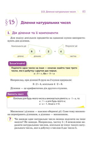 8383§13. Ділення натуральних чисел13. Ділення натуральних чисел
§13 Ділення натуральних чисел
1. Дія ділення та її компоненти
Для поділу декількох предметів на однакові купки використо-
вують дію ділення.
8 2 4
ділене
Компоненти дії Результат дії
дільник частка
: =
Поділити одне число на інше — означає знайти таке третє
число, яке в добутку з другим дає перше.
a : b = c, бо c · b = a
П і
ЗАПАМ’ЯТАЙТЕ!
Наприклад, при діленні 8 груш на 2 купки одержали:
8 : 2 = 4, оскільки 4 · 2 = 8.
Ділення — це арифметична дія другого ступеня.
Оскільки для будь-якого числа a виконується рівність: a · 1 = a, то:
a : 1 = a для будь-якого a;
a : a = 1, якщо a ≠ 0.
О і б
ЗВЕРНІТЬ УВАГУ
Множення і ділення — взаємно обернені дії. Саме тому множен-
ня перевіряють діленням, а ділення — множенням.
Чи завжди одне натуральне число можна поділити на інше
націло? Не завжди. Наприклад, частку 5 : 3 неможливо ви-
разити натуральним числом, оскільки не існує такого нату-
рального числа, яке в добутку з числом 3 дає число 5.
?
 
