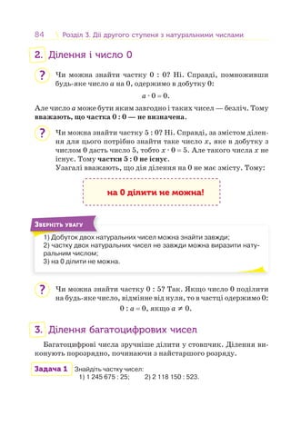 84 Розділ 3. Дії другого ступеня з натуральними числамиРозділ 3. Дії другого ступеня з натуральними числами
2. Ділення і число 0
Чи можна знайти частку 0 : 0? Ні. Справді, помноживши
будь-яке число a на 0, одержимо в добутку 0:
a · 0 = 0.
Але число a може бути яким завгодно і таких чисел — безліч. Тому
вважають, що частка 0 : 0 — не визначена.
Чи можна знайти частку 5 : 0? Ні. Справді, за змістом ділен-
ня для цього потрібно знайти таке число x, яке в добутку з
числом 0 дасть число 5, тобто x · 0 = 5. Але такого числа x не
існує. Тому частки 5 : 0 не існує.
Узагалі вважають, що дія ділення на 0 не має змісту. Тому:
на 0 ділити не можна!
1) Добуток двох натуральних чисел можна знайти завжди;
2) частку двох натуральних чисел не завжди можна виразити нату-
ральним числом;
3) на 0 ділити не можна.
1) Д б
ЗВЕРНІТЬ УВАГУ
Чи можна знайти частку 0 : 5? Так. Якщо число 0 поділити
на будь-яке число, відмінне від нуля, то в частці одержимо 0:
0 : a = 0, якщо a ≠ 0.
3. Ділення багатоцифрових чисел
Багатоцифрові числа зручніше ділити у стовпчик. Ділення ви-
конують порозрядно, починаючи з найстаршого розряду.
Задача 1 Знайдіть частку чисел:
1) 1 245 675 : 25; 2) 2 118 150 : 523.
?
?
?
 
