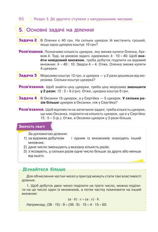 86 Розділ 3. Дії другого ступеня з натуральними числамиРозділ 3. Дії другого ступеня з натуральними числами
5. Основні задачі на ділення
Задача 2 В Оленки є 40 грн. На скільки цукерок їй вистачить грошей,
якщо одна цукерка коштує 10 грн?
Розв’язання. Позначимо кількість цукерок, яку зможе купити Оленка, бук-
вою k. Тоді, за умовою задачі, одержимо: k · 10 = 40. Щоб зна-
йти невідомий множник, треба добуток поділити на відомий
множник: k = 40 : 10. Звідси k = 4. Отже, Оленка зможе купити
4 цукерки.
Задача 3 Морозиво коштує 12 грн, а цукерка — у 2 рази дешевша від мо-
розива. Скільки коштує цукерка?
Розв’язання. Щоб знайти ціну цукерки, треба ціну морозива зменшити
у 2 рази: 12 : 2 = 6 (грн). Отже, цукерка коштує 6 грн.
Задача 4 В Оксанки 15 цукерок, а у Сергійка — 5 цукерок. У скільки ра-
зів більше цукерок в Оксанки, ніж у Сергійка?
Розв’язання. Щоб відповісти на запитання задачі, треба кількість цукерок,
що має Оксанка, поділити на кількість цукерок, що є у Сергійка:
15 : 5 = 3 (р.). Отже, в Оксанки цукерок у 3 рази більше.
За допомогою ділення:
1) за відомим добутком і одним із множників знаходять інший
множник;
2) дане число зменшують у вказану кількість разів;
3) з’ясовують, у скільки разів одне число більше за друге або менше
від нього.
ЗВЕРНІТЬ УВАГУ
Для обчислення частки чисел у пригоді можуть стати такі властивості
ділення.
1. Щоб добуток двох чисел поділити на третє число, можна поділи-
ти на це число один із множників, а потім частку помножити на інший
множник:
(a · b) : c = (a : c) · b.
Наприклад, (36 · 15) : 9 = (36 : 9) · 15 = 4 · 15 = 60.
Дізнайтеся більшеДізнайтеся більше
 