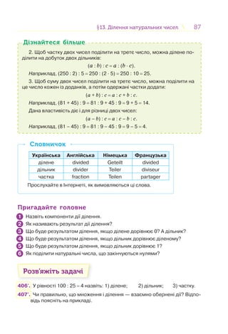 8787§13. Ділення натуральних чисел13. Ділення натуральних чисел
2. Щоб частку двох чисел поділити на третє число, можна ділене по-
ділити на добуток двох дільників:
(a : b) : c = a : (b · с).
Наприклад, (250 : 2) : 5 = 250 : (2 · 5) = 250 : 10 = 25.
3. Щоб суму двох чисел поділити на третє число, можна поділити на
це число кожен із доданків, а потім одержані частки додати:
(a + b) : c = a : c + b : c.
Наприклад, (81 + 45) : 9 = 81 : 9 + 45 : 9 = 9 + 5 = 14.
Дана властивість діє і для різниці двох чисел:
(a – b) : c = a : c – b : c.
Наприклад, (81 – 45) : 9 = 81 : 9 – 45 : 9 = 9 – 5 = 4.
Дізнайтеся більшеДізнайтеся більше
Українська Англійська Німецька Французька
ділене divided Geteilt divided
дільник divider Teiler diviseur
частка fraction Teilen partager
Прослухайте в Інтернеті, як вимовляються ці слова.
СловничокСловничок
Пригадайте головнеПригадайте головне
Назвіть компоненти дії ділення.
Як називають результат дії ділення?
Що буде результатом ділення, якщо ділене дорівнює 0? А дільник?
Що буде результатом ділення, якщо дільник дорівнює діленому?
Що буде результатом ділення, якщо дільник дорівнює 1?
Як поділити натуральні числа, що закінчуються нулями?
Розв’яжіть задачі
406'. У рівності 100 : 25 = 4 назвіть: 1) ділене; 2) дільник; 3) частку.
407'. Чи правильно, що множення і ділення — взаємно обернені дії? Відпо-
відь поясніть на прикладі.
1
2
3
4
5
6
 