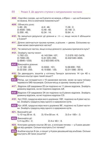 88 Розділ 3. Дії другого ступеня з натуральними числамиРозділ 3. Дії другого ступеня з натуральними числами
408'. Сергійко сказав, що на 0 ділити не можна, а Юрко — що на 0 множити
не можна. Хто із хлопчиків помиляється?
409'. Обчисліть усно:
1) 80 : 20; 4) 0 : 46; 7) 38 : 2;
2) 4500 : 500; 5) 48 : 48; 8) 148 : 2;
3) 200 : 40; 6) 34 : 14; 9) 64 : 4.
410°. Як зміниться результат дії ділення a : b = c, якщо число b збільшити
у 3 рази?
411°. Ділене закінчується трьома нулями, а дільник — двома. Скількома ну-
лями може закінчуватися частка?
412°. Чи зміниться частка, якщо в кінці діленого і дільника приписати нуль?
413°. Знайдіть частку чисел:
1) 782 і 23; 4) 143 594 і 107; 7) 2 076 162 і 5478;
2) 7000 і 28; 5) 81 225 і 285; 8) 432 540 і 4005.
3) 9840 і 1230; 6) 2 923 095 і 679;
414°. Виконайте ділення:
1) 12 180 : 42; 3) 5555 : 101; 5) 66 690 : 702;
2) 22 250 : 250; 4) 10 800 : 120; 6) 211 890 : 2018.
415°. За дванадцять зошитів у клітинку Ганнуся заплатила 14 грн 40 к.
Скільки коштує один такий зошит?
416°. Поїзд, що складається з 15 однакових вагонів, може за одну поїздку
перевезти 540 пасажирів. Скільки місць в одному такому вагоні?
417°. Відрізок АВ завдовжки 22 см поділено на 11 рівних відрізків. Знайдіть
довжину відрізків, на які поділено відрізок АВ.
418°. Відрізок CD завдовжки 24 см поділено на 8 рівних відрізків. Знайдіть
довжину відрізків, на які поділено відрізок CD.
419°. Кут CОD, градусна міра якого дорівнює 108°, поділено на 4 рівні части-
ни. Знайдіть градусну міру одного з одержаних кутів.
420°. Кут АОВ, градусна міра якого дорівнює 96°, поділено на 3 рівні части-
ни. Знайдіть градусну міру одного з одержаних кутів.
421. Виконайте дії:
1) 12 год 30 хв : 6; 2) 10 м 50 см : 4; 3) 5 кг 100 г : 3.
422. Виконайте дії:
1) 2 год 20 c : 2; 2) 4 кг 40 г : 8.
423. Кілограм цукерок коштує 26 грн, а кілограм печива — у 2 рази дешев-
ше від цукерок. Скільки коштують 5 кг печива?
424. Альбом коштує 8 грн, а зошит у 4 рази дешевший від альбома. Скільки
коштують 20 таких зошитів?
414°.
416°.
418°.
420°.
422.
424.
 