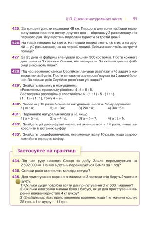 8989§13. Ділення натуральних чисел13. Ділення натуральних чисел
425. За три дні туристи подолали 48 км. Першого дня вони проїхали поло-
вину запланованого шляху, другого дня — відстань у 2 рази меншу, ніж
першого дня. Яку відстань подолали туристи за третій день?
426. На трьох полицях 82 книги. На першій полиці стоїть 48 книг, а на дру-
гій — у 2 рази менше, ніж на першій полиці. Скільки книг стоїть на третій
полиці?
427. За 25 днів на фабриці планували пошити 300 костюмів. Проте кожного
дня шили на 3 костюми більше, ніж планували. За скільки днів на фаб-
риці виконають план?
428. Під час весняних канікул Сергійко планував розв’язати 40 задач з ма-
тематики за 5 днів. Проте він кожного дня розв’язував на 2 задачі біль-
ше. За скільки днів Сергійко розв’язав усі задачі?
429*. Знайдіть помилку в міркуваннях:
«Розглянемо правильну рівність: 4 : 4 = 5 : 5.
Застосуємо розподільну властивість: 4 · (1 : 1) = 5 · (1 : 1).
(1 : 1) = (1 : 1), тому 4 = 5».
430*. Число m у 15 разів більше за натуральне число n. Чому дорівнює:
1) m : n; 2) m : 3n; 3) 2m : n; 4) 3m : 5n.
431*. Порівняйте натуральні числа а і b, якщо:
1) a + 5 = b; 2) a = 4 · b; 3) a = b – 7; 4) a : 2 = b.
432*. Знайдіть усі двоцифрові числа, які зменшаться в 14 разів, якщо за-
креслити їх останню цифру.
433*. Знайдіть трицифрове число, яке зменшиться у 10 разів, якщо закрес-
лити його середню цифру.
Застосуйте на практиці
434. Під час руху навколо Сонця за добу Земля переміщується на
2 592 000 км. На яку відстань переміщується Земля за 1 год?
435. Скільки років становлять мільярд секунд?
436. Для приготування варення з малини на 3 частини ягід беруть 2 частини
цукру.
1) Скільки цукру потрібно взяти для приготування 3 кг 600 г малини?
2) Скільки кілограмів малини було в бабусі, якщо для приготування ва-
рення вона використала 4 кг цукру?
3) Знайдіть вартість приготовленого варення, якщо 1 кг малини коштує
25 грн, а 1 кг цукру — 15 грн.
426.
428.
 