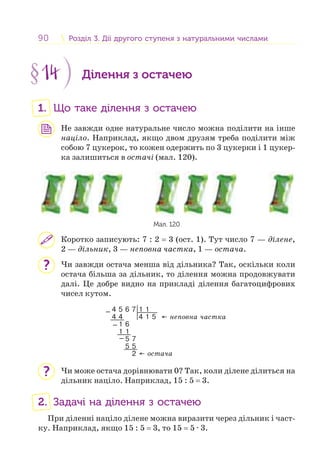90 Розділ 3. Дії другого ступеня з натуральними числамиРозділ 3. Дії другого ступеня з натуральними числами
§14 Ділення з остачею
1. Що таке ділення з остачею
Не завжди одне натуральне число можна поділити на інше
націло. Наприклад, якщо двом друзям треба поділити між
собою 7 цукерок, то кожен одержить по 3 цукерки і 1 цукер-
ка залишиться в остачі (мал. 120).
Мал. 120
Коротко записують: 7 : 2 = 3 (ост. 1). Тут число 7 — ділене,
2 — дільник, 3 — неповна частка, 1 — остача.
Чи завжди остача менша від дільника? Так, оскільки коли
остача більша за дільник, то ділення можна продовжувати
далі. Це добре видно на прикладі ділення багатоцифрових
чисел кутом.
4 5 6 7 1 1
4 4 4 1 5
1 6
1 1
5 7
5 5
2
← неповна частка
← остача
−
−
−
Чи може остача дорівнювати 0? Так, коли ділене ділиться на
дільник націло. Наприклад, 15 : 5 = 3.
2. Задачі на ділення з остачею
При діленні націло ділене можна виразити через дільник і част-
ку. Наприклад, якщо 15 : 5 = 3, то 15 = 5 · 3.
?
?
 