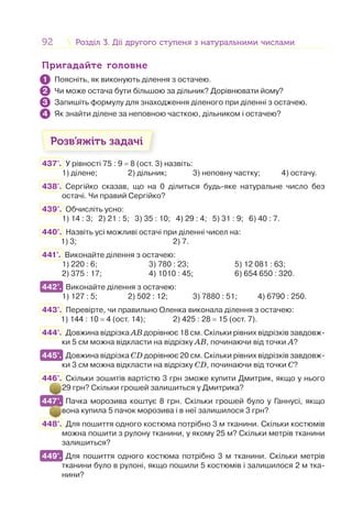 92 Розділ 3. Дії другого ступеня з натуральними числамиРозділ 3. Дії другого ступеня з натуральними числами
Пригадайте головнеПригадайте головне
Поясніть, як виконують ділення з остачею.
Чи може остача бути більшою за дільник? Дорівнювати йому?
Запишіть формулу для знаходження діленого при діленні з остачею.
Як знайти ділене за неповною часткою, дільником і остачею?
Розв’яжіть задачі
437'. У рівності 75 : 9 = 8 (ост. 3) назвіть:
1) ділене; 2) дільник; 3) неповну частку; 4) остачу.
438'. Сергійко сказав, що на 0 ділиться будь-яке натуральне число без
остачі. Чи правий Сергійко?
439°. Обчисліть усно:
1) 14 : 3; 2) 21 : 5; 3) 35 : 10; 4) 29 : 4; 5) 31 : 9; 6) 40 : 7.
440°. Назвіть усі можливі остачі при діленні чисел на:
1) 3; 2) 7.
441°. Виконайте ділення з остачею:
1) 220 : 6; 3) 780 : 23; 5) 12 081 : 63;
2) 375 : 17; 4) 1010 : 45; 6) 654 650 : 320.
442°. Виконайте ділення з остачею:
1) 127 : 5; 2) 502 : 12; 3) 7880 : 51; 4) 6790 : 250.
443°. Перевірте, чи правильно Оленка виконала ділення з остачею:
1) 144 : 10 = 4 (ост. 14); 2) 425 : 28 = 15 (ост. 7).
444°. Довжина відрізка АВ дорівнює 18 см. Скільки рівних відрізків завдовж-
ки 5 см можна відкласти на відрізку АВ, починаючи від точки А?
445°. Довжина відрізка CD дорівнює 20 см. Скільки рівних відрізків завдовж-
ки 3 см можна відкласти на відрізку CD, починаючи від точки С?
446°. Скільки зошитів вартістю 3 грн зможе купити Дмитрик, якщо у нього
29 грн? Скільки грошей залишиться у Дмитрика?
447°. Пачка морозива коштує 8 грн. Скільки грошей було у Ганнусі, якщо
вона купила 5 пачок морозива і в неї залишилося 3 грн?
448°. Для пошиття одного костюма потрібно 3 м тканини. Скільки костюмів
можна пошити з рулону тканини, у якому 25 м? Скільки метрів тканини
залишиться?
449°. Для пошиття одного костюма потрібно 3 м тканини. Скільки метрів
тканини було в рулоні, якщо пошили 5 костюмів і залишилося 2 м тка-
нини?
1
2
3
4
442°.
445°.
447°.
449°.
 