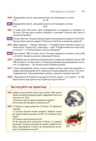 9393§14. Ділення з остачею14. Ділення з остачею
450. Придумайте число, при діленні якого на 12 виходить остача:
1) 5; 2) 10.
451. Придумайте число, при діленні якого на 9 виходить остача:
1) 4; 2) 8.
452. У шафі було 64 книги. Для перевезення їх розклали у коробки по
10 книг. Скільки було повних коробок з книгами? Скільки книг було в
неповній коробці?
453. У класі 30 учнів. На уроці фізкультури їх вишикували в шеренги по 8 осіб.
Скільки було повних шеренг? Скільки учнів було в неповній шерензі?
454. Двом друзям — Тарасу і Богдану — потрібно було поділити одне й те
саме число: Тарасу на 7, а Богдану — на 9. У Тараса вийшло в частці 28,
а в остачі — 2. Скільки було в частці у Богдана?
455. При діленні 798 на інше число Тетянка одержала неповну частку 66
і остачу 6. Знайдіть дільник у прикладі Тетянки.
456*. Софійка під час виконання домашнього завдання поділила числа 100
і 90 на одне й те саме число. У першому випадку вона одержала в оста-
чі 4, а в другому — 18. На яке число Софійка ділила?
457*. Коли трицифрове число, у якого цифри сотень і десятків однакові, а
цифра одиниць дорівнює 5, поділили на одноцифрове число, то в оста-
чі одержали 8. Чому дорівнюють ділене, дільник і неповна частка?
458*. При діленні на 9 одне число дає в остачі 5, друге — 6, а третє — 2. Яка
буде остача при ділення на 9 суми цих трьох чисел?
Застосуйте на практиці
459. Дідусь виготовляє клітки для кролів. Для цього
йому потрібно розрізати дріт завдовжки 50 м на
частини по 12 м.
1) Скільки частин дроту одержить дідусь?
2) Скільки метрів дроту залишиться?
460. У бабусі в саду розквітли 13 білих і 8 червоних
троянд.
1) Скільки букетів може зробити бабуся, якщо
до одного букету входять 3 білі та 2 червоні тро-
янди?
2) Скільки квітів залишиться?
3) На другий день розквітли 5 білих і 3 червоні
троянди. Скільки ще букетів зможе зробити ба-
буся, враховуючи ті квіти, які залишилися на ку-
щах з попереднього дня?
451.
453.
455.
 