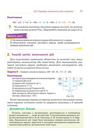 9595§15. Порядок виконання дій у виразах15. Порядок виконання дій у виразах
Розв’язання
4 1 2 3
100 – (25 : 5 + 4) · 8 = 100 – (5 + 4) · 8 = 100 – 9 · 8 = 100 – 72 = 28.
Чи залежить значення числового виразу від того, як розстав-
лено в ньому дужки? Так. Порівняйте відповіді до задач 3 і 5.
1) Не можна довільно опускати дужки або вносити їх у вираз;
2) обчислюючи значення числового виразу, треба дотримуватися
порядку виконання дій.
1) Н і
ЗВЕРНІТЬ УВАГУ
2. Інший запис виконання дій
Для полегшення громіздких обчислень та економії часу вико-
ристовують калькулятор або комп’ютер. Для знаходження зна-
чення числового виразу необхідно визначити послідовність дій,
тобто скласти алгоритм обчислення.
Задача 6 Знайдіть значення виразу: (20 + 63 : 9) · (11 · 3 – 23).
Розв’язання
Алгоритм для знаходження значення виразу:
1) поділити 63 на 9;
2) додати 20 і результат дії 1;
3) помножити 11 і 3;
4) від результату дії 3 відняти 23;
5) перемножити результати дій 2 і 4.
Цей алгоритм обчислення можна подати у
вигляді схеми (мал. 121).
Точне виконання кроків алгоритму дозволить послідовно запов-
нити порожні клітинки схеми та одержати відповідь у її нижній
клітинці.
Питання, пов’язані з алгоритмами, розглядаються в особливому
розділі математики — теорії алгоритмів. Її засновниками вважають ви-
датних математиків XX ст. В. М. Глушкова, А. М. Колмогорова, А. А. Мар-
кова. Виникнення цієї теорії було викликано появою електронних об-
числювальних машин, верстатів із числовим програмним управлінням,
промислових роботів, автоматичних ліній тощо.
Дізнайтеся більшеДізнайтеся більше
?
:
+ _
.
.
63 9 11 3
20 23
Мал. 121
 