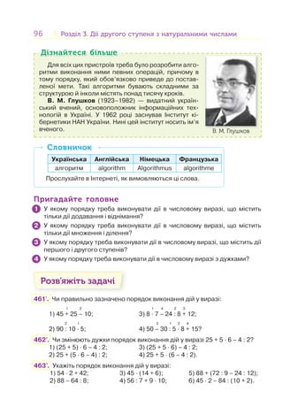 96 Розділ 3. Дії другого ступеня з натуральними числамиРозділ 3. Дії другого ступеня з натуральними числами
Для всіх цих пристроїв треба було розробити алго-
ритми виконання ними певних операцій, причому в
тому порядку, який обов’язково приведе до постав-
леної мети. Такі алгоритми бувають складними за
структурою й інколи містять понад тисячу кроків.
В. М. Глушков (1923–1982) — видатний україн-
ський вчений, основоположник інформаційних тех-
нологій в Україні. У 1962 році заснував Інститут кі-
бернетики НАН України. Нині цей інститут носить ім’я
вченого. В. М. Глушков
Дізнайтеся більшеДізнайтеся більше
Українська Англійська Німецька Французька
алгоритм algorithm Algorithmus algorithme
Прослухайте в Інтернеті, як вимовляються ці слова.
СловничокСловничок
Пригадайте головнеПригадайте головне
У якому порядку треба виконувати дії в числовому виразі, що містить
тільки дії додавання і віднімання?
У якому порядку треба виконувати дії в числовому виразі, що містить
тільки дії множення і ділення?
У якому порядку треба виконувати дії в числовому виразі, що містить дії
першого і другого ступенів?
У якому порядку треба виконувати дії в числовому виразі з дужками?
Розв’яжіть задачі
461'. Чи правильно зазначено порядок виконання дій у виразі:
1 2 1 4 2 3
1) 45 + 25 – 10; 3) 8 · 7 – 24 : 8 + 12;
2 1 3 1 2 4
2) 90 : 10 · 5; 4) 50 – 30 : 5 · 8 + 15?
462'. Чи змінюють дужки порядок виконання дій у виразі 25 + 5 · 6 – 4 : 2?
1) (25 + 5) · 6 – 4 : 2; 3) (25 + 5 · 6) – 4 : 2;
2) 25 + (5 · 6 – 4) : 2; 4) 25 + 5 · (6 – 4 : 2).
463'. Укажіть порядок виконання дій у виразі:
1) 54 · 2 + 42; 3) 45 · (14 + 6); 5) 88 + (72 : 9 – 24 : 12);
2) 88 – 64 : 8; 4) 56 : 7 + 9 · 10; 6) 45 · 2 – 84 : (10 + 2).
1
2
3
4
 
