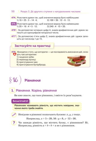 98 Розділ 3. Дії другого ступеня з натуральними числамиРозділ 3. Дії другого ступеня з натуральними числами
474. Розставте дужки так, щоб значення виразу було найбільшим:
1) 16 + 25 · 3 – 14 · 4; 2) 100 + 36 : 12 – 6 · 13.
475. Розставте дужки так, щоб значення виразу було найменшим:
1) 20 + 16 : 4 + 5 · 12; 2) 240 : 4 · 15 + 20.
476*. За допомогою чотирьох цифр 4, знаків арифметичних дій і дужок за-
пишіть усі одноцифрові натуральні числа.
477*. За допомогою п’яти цифр 2, знаків арифметичних дій і дужок запи-
шіть усі числа від 1 до 15.
Застосуйте на практиці
478. Виходячи з того, що алгоритм — це послідовність виконання дій, скла-
діть такі алгоритми:
1) чищення зубів;
2) переходу вулиці;
3) приготування чаю;
4) приготування бутерброда.
§16 Рівняння
1. Рівняння. Корінь рівняння
Ви вже знаєте, що таке рівняння, і вмієте їх розв’язувати.
Рівнянням називають рівність, що містить невідоме, зна-
чення якого треба знайти.
Рі
ЗАПАМ’ЯТАЙТЕ!
Невідоме в рівнянні позначають буквою: х, y, z тощо.
Наприклад, х + 5 = 20, 56 : у = 8, z · 12 = 36.
Чи завжди рівність, що містить букву, є рівнянням? Ні.
Наприклад, рівність а + b = b + а не є рівнянням.
475.
?
 