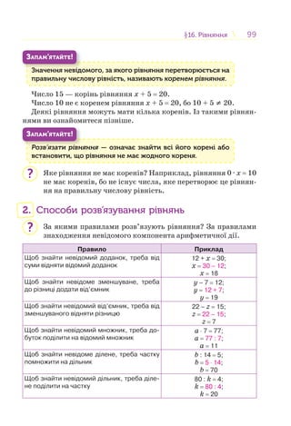 9999§16. Рівняння16. Рівняння
Значення невідомого, за якого рівняння перетворюється на
правильну числову рівність, називають коренем рівняння.
З і
ЗАПАМ’ЯТАЙТЕ!
Число 15 — корінь рівняння х + 5 = 20.
Число 10 не є коренем рівняння х + 5 = 20, бо 10 + 5 ≠ 20.
Деякі рівняння можуть мати кілька коренів. Із такими рівнян-
нями ви ознайомитеся пізніше.
Розв’язати рівняння — означає знайти всі його корені або
встановити, що рівняння не має жодного кореня.
Р ’ і
ЗАПАМ’ЯТАЙТЕ!
Яке рівняння не має коренів? Наприклад, рівняння 0 · х = 10
не має коренів, бо не існує числа, яке перетворює це рівнян-
ня на правильну числову рівність.
2. Способи розв’язування рівнянь
За якими правилами розв’язують рівняння? За правилами
знаходження невідомого компонента арифметичної дії.
Правило Приклад
Щоб знайти невідомий доданок, треба від
суми відняти відомий доданок
12 + х = 30;
х = 30 – 12;
х = 18
Щоб знайти невідоме зменшуване, треба
до різниці додати від’ємник
у – 7 = 12;
у = 12 + 7;
у = 19
Щоб знайти невідомий від’ємник, треба від
зменшуваного відняти різницю
22 – z = 15;
z = 22 – 15;
z = 7
Щоб знайти невідомий множник, треба до-
буток поділити на відомий множник
a ⋅ 7 = 77;
a = 77 : 7;
a = 11
Щоб знайти невідоме ділене, треба частку
помножити на дільник
b : 14 = 5;
b = 5 ⋅ 14;
b = 70
Щоб знайти невідомий дільник, треба діле-
не поділити на частку
80 : k = 4;
k = 80 : 4;
k = 20
?
?
 
