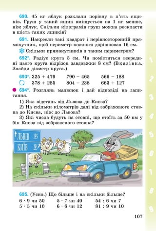 107
107
690. 45  кг яблук розклали порівну в п’ять ящи-
ків. Груш у такий ящик вміщується на 1  кг менше,
ніж яблук. Скільки кілограмів груш можна розкласти
в шість таких ящиків?
691. Накресли такі квадрат і нерівносторонній пря-
мокутник, щоб периметр кожного дорівнював 16 см.
Скільки прямокутників з таким периметром?
692*. Радіус круга 5  см. Чи поміститься всереди-
ні цього круга відрізок завдовжки 8 см? (Вказівка.
Знай­
ди діаметр круга.)
693°.	325 + 479						790 – 465						566 – 188
							378 + 285						804 – 238						663 + 127
694°. Розглянь малюнок і дай відповіді на запи­
тання.
1) Яка відстань від Львова до Києва?
2) На скільки кілометрів далі від зображеного стов-
па до Києва, ніж до Львова?
3) Які числа будуть на стовпі, що стоїть за 50 км у
бік Києва від зображеного стовпа?
695. (Усно.) Що більше і на скільки більше?
6 · 9 чи 50							5 · 7 чи 40							54 : 6 чи 7
5 · 5 чи 10							6 · 6 чи 12							81 : 9 чи 10
 