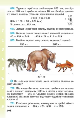 108
108
696. Туристи проїхали залізницею 325 км, автобу-
сом — 120 км і пройшли пішки 78 км. Знай­
ди довжи-
ну всього шляху. (Поясни розв’язання задачі.)
Р озв’я зання:
325 + 120 + 78 = 523 (км)
В ід пов ідь: 523 км.
697. Склади і розв’яжи задачу, подібну до поперед­
ньої.
698. Запиши числа стовпчиком і виконай додавання.
46 + 154 + 248							455 + 21 + 115 + 219
699. Знай­
ди окремо масу вовка, ведмедя і лисиці.
307 кг
295 кг 262 кг
На скільки кілограмів маса ведмедя більша за
масу лисиці?
700. Від свого будинку хлопчик проїхав на велоси-
педі в одному напрямку 400 м, а потім у протилежно-
му напрямку — 545 м. Скільки всього метрів проїхав
хлопчик? На якій відстані від свого будинку опинився
хлопчик?
701. Розв’яжи рівняння, виконуючи потрібні обчис-
лення письмово: х – 325 = 478, 	
583 – х = 299.
+
325
120
78
523
 