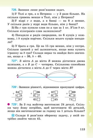 113
113
726. Запиши лише розв’язання задач.
1)	У Толі а грн, а в Петрика — у 3 рази більше. На
скільки гривень менше в Толі, ніж у Петрика?
2)	У відрі с  л води, а в банці  — на 8  л менше.
У скільки разів у відрі води більше, ніж у банці?
3)	На с грн купили слив по а грн за 1 кг. З’їли b кг.
Скільки кілограмів слив залишилося?
4) Посадили а рядів смородини, по 6 кущів у кож-
ному, і b кущів порічок. Скільки всього кущів посади-
ли?
5) У брата а грн. Це на 15 грн менше, ніж у сестри.
Скільки грошей у неї залишиться, якщо вона купить
іграшку за b грн? Склади вираз та знайди його значен-
ня, якщо а = 36, b = 40.
727*. З  міста А до міста В можна дістатися двома
шляхами, а з В до С – чотирма. Скількома способами
можна дістатися з міста А до С через місто В?
728°. Запиши рівності, відновивши пропущені цифри.
+
34 

1 
 
5
+
 
36
2 
 
7
+
87 

3 
 
5
+
 
69
4 
 
2
 
37 61 
  
45 71 

729°. За 3 год майстер виготовляє 24 деталі. Скіль-
ки часу йому потрібно, щоб виготовити 45 деталей,
якщо він виготовлятиме за годину на 1 деталь більше?
Склади й розв’яжи обернену задачу, у якій по-
трібно знайти число 45.
 