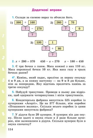 114
114
Додаткові вправи
1. Склади за схемою вираз та обчисли його.
160
270
380
?
+
–
?
1) 70
0
260
?
+
·
?
2)
1
80
530
?
·
+
?
3)
2. х + 280 = 370 				450 – х = 270 				х – 180 = 450
3. Є три бочки з газом. Маса кожної з них 110 кг.
Маса порожньої бочки 10  кг. Яка маса газу в трьох
бочках разом?
4*. Камінь, який падає, пролітає за першу секунду
4 м 9 дм, а за кожну наступну — на 9 м 8 дм більше,
ніж за поперед­
ню. Яку відстань пролетить камінь за
третю секунду?
5. Побудуй трикутник. Проведи в ньому два відріз-
ки, щоб одержати чотирикутник і вісім трикутників.
6. Кондитерська фабрика випустила 525 коробок із
цукерками «Асорті». Це на 377 більше, ніж коробок
«Пташиного молока». Скільки всього коробок із цими
цукерками випустила фабрика?
7. У дідуся було 20 цукерок. 8 цукерок він дав ону-
ку. Після цього в онука стало в 2 рази більше цуке-
рок, ніж залишилося в дідуся. Скільки цукерок було в
онука спочатку?
 