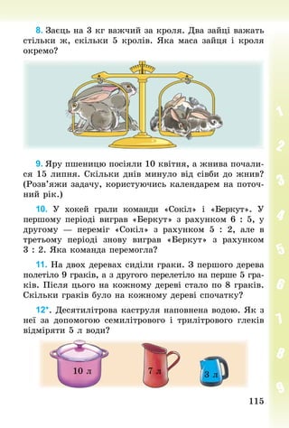 115
115
8. Заєць на 3 кг важчий за кроля. Два зайці важать
стільки ж, скільки 5 кролів. Яка маса зайця і кроля
окремо?
9. Яру пшеницю посіяли 10 квітня, а жнива почали-
ся 15 липня. Скільки днів минуло від сівби до жнив?
(Розв’яжи задачу, користуючись календарем на поточ-
ний рік.)
10. У хокей грали команди «Сокіл» і «Беркут». У
першо­
му періоді виграв «Беркут» з рахунком 6 : 5, у
другому — переміг «Сокіл» з рахунком 5 : 2, але в
третьому періоді знову виграв «Беркут» з рахунком
3 : 2. Яка команда перемогла?
11. На двох деревах сиділи граки. З першого дерева
полетіло 9 граків, а з другого перелетіло на перше 5 гра-
ків. Після цього на кожному дереві стало по 8 граків.
Скільки граків було на кожному дереві спочатку?
12*. Десятилітрова каструля наповнена водою. Як з
неї за допомогою семилітрового і трилітрового глеків
відміряти 5 л води?
10 л 7 л 3 л
 