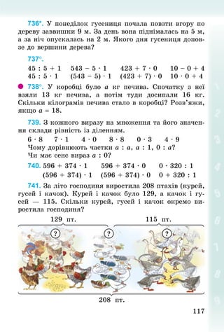 117
117
736*. У понеділок гусениця почала повзти вгору по
дереву заввишки 9 м. За день вона піднімалась на 5 м,
а за ніч опускалась на 2 м. Якого дня гусениця допов­
зе до вершини дерева?
737°.	
45 : 5 + 1				543 – 5 · 1					423 + 7 · 0					10 – 0 + 4
45 : 5 · 1					(543 – 5) · 1				(423 + 7) · 0			10 · 0 + 4
738°. У  коробці було а  кг печива. Спочатку з неї
взяли 13  кг печива, а потім туди досипали 16  кг.
Скільки кілограмів печива стало в коробці? Розв’яжи,
якщо а = 18.
739. З кожного виразу на множення та його значен-
ня склади рівність із діленням.
6 · 8					7 · 1					4 · 0					8 · 8					0 · 3					4 · 9
Чому дорівнюють частки а : а, а : 1, 0 : а?
Чи має сенс вираз а : 0?
740.	596 + 374 · 1					596 + 374 · 0					0 · 320 : 1
						(596 + 374) · 1				(596 + 374) · 0				0 + 320 : 1
741. За літо господиня виростила 208 птахів (курей,
гусей і качок). Курей і качок було 129, а качок і гу-
сей  — 115. Скільки курей, гусей і качок окремо ви-
ростила господиня?
129 пт. 115 пт.
208 пт.
? ? ?
 