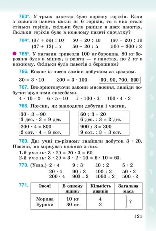 121
121
763*. У  трьох пакетах було порівну горіхів. Коли
з кожного пакета взяли по 6 горіхів, то в них стало
стільки горіхів, скільки було раніше в двох пакетах.
Скільки горіхів було в кожному пакеті спочатку?
764°.	(37 + 33) : 10					50 – 20 : 10						(50 – 20) : 10
							(37 + 13) : 5						50 – 20 : 5							500 – 200 : 2
765°. У магазин привезли 100 кг борошна. 80 кг бо-
рошна було в мішку, а решта — у пакетах, по 2 кг в
кожному. Скільки було пакетів з борошном?
766. Кожне із чисел заміни добутком за зразком.
30 = 3 · 10							300 = 3 · 100							 60, 90, 700, 500
767. Використовуючи закони множення, знайди до-
бутки зручними способами.
4 · 10 · 3				6 · 5 · 10					2 · 100 · 3				100 · 4 · 2
768. Поясни, як знаходили добутки і частки.
30 · 3 = 90
3 дес. · 3 = 9 дес.
60 : 3 = 20
6 дес. : 3 = 2 дес.
200 · 4 = 800
2 сот. · 4 = 8 сот.
900 : 3 = 300
9 сот. : 3 = 3 сот.
769. Два учні по-різному знайшли добуток 3 · 20.
Поясни, як міркував кожний з них.
1-й учень: 3 · 20 = 20 · 3 = 60.
2-й учень: 3 · 20 = 3 · 2 · 10 = 6 · 10 = 60.
770. (Усно.)		2 · 4							9 : 3							10 : 2							5 · 2
																20 · 4						90 : 3					100 : 2						50 · 2
																200 · 4				900 : 3				1000 : 2					500 · 2
771. Овочі В одному
ящику
Кількість
ящиків
Загальна
маса
Морква
Буряки
10 кг
30 кг
4
2
?
 
