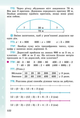 122
122
772. Через річку збудовано міст завдовжки 70  м.
Він має 3 прогони. Довжина середнього прогону 30 м.
Знай­
ди довжину крайніх прогонів, якщо вони рівні
між собою.
Зміни запитання, щоб у розв’язанні додалася ще
одна дія.
773.	x · 4 = 800						600 : x = 100						x : 3 = 200
774*. Знай­
ди суму всіх трицифрових чисел, сума
цифр у записах яких дорівнює 3.
775°. Дорослий пройшов на лижах 900 м за 3 хв, а
хлопчик — 400 м за 2 хв. На скільки більше метрів
проходив за 1 хв дорослий, ніж хлопчик?
776°.	50 · 3 – 60				3 · 200 – 80					400 : 2 + 600 : 2
							7 · 40 + 20				800 : 2 + 400			(400 + 600) : 2
777. (Усно.)
Збільши 10 20 30 300 200 у 3 рази.
Зменши 20 60 100 400 600 у 2 рази.
778. Розглянь різні способи ділення числа на добуток.
12 : (3 · 2) = 12 : 6 = 2 (см)
12 : (3 · 2) = (12 : 2) : 3 = 6 : 3 = 2 (см)
12 : (3 · 2) = (12 : 3) : 2 = 4 : 2 = 2 (см)
 