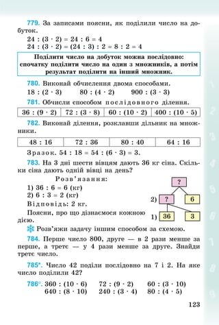 123
123
779. За записами поясни, як поділили число на до-
буток.
24 : (3 · 2) = 24 : 6 = 4	
24 : (3 · 2) = (24 : 3) : 2 = 8 : 2 = 4
Поділити число на добуток можна послідовно:
спочатку поділити число на один з множників, а потім
результат поділити на інший множник.
780. Виконай обчислення двома способами.
18 : (2 · 3)							80 : (4 · 2)							900 : (3 · 3)
781. Обчисли способом послідовного ділення.
36 : (9 · 2) 72 : (3 · 8) 60 : (10 · 2) 400 : (10 · 5)
782. Виконай ділення, розклавши дільник на множ-
ники.
48 : 16 72 : 36 80 : 40 64 : 16
Зразок. 54 : 18 = 54 : (6 · 3) = 3.
783. На 3 дні шести вівцям дають 36 кг сіна. Скіль-
ки сіна дають одній вівці на день?
Р озв’яза ння:
1) 36 : 6 = 6 (кг)
2) 6 : 3 = 2 (кг)
В ід пов ідь: 2 кг.
Поясни, про що дізнаємося кожною
дією.
Розв’яжи задачу іншим способом за схемою.
784. Перше число 800, друге — в 2 рази менше за
перше, а третє  — у 4  рази менше за друге. Знай­
ди
третє число.
785*. Число 42 поділи послідовно на 7 і 2. На яке
число поділили 42?
786°.	360 : (10 · 6)					72 : (9 · 2)						60 : (3 · 10)
							640 : (8 · 10)					240 : (3 · 4)				80 : (4 · 5)
?
6
?
3
36
2)
1)
 