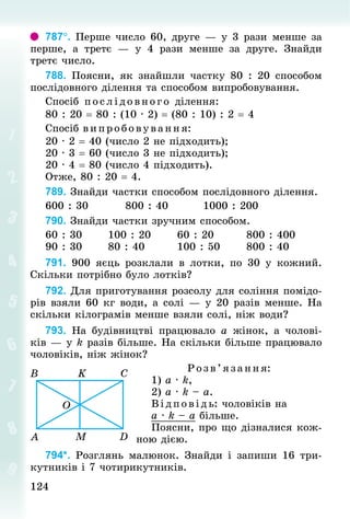 124
124
787°. Перше число 60, друге — у 3 рази менше за
перше, а третє  — у 4 рази менше за друге. Знай­
ди
третє число.
788. Поясни, як знайшли частку 80 : 20 способом
послідовного ділення та способом випробовування.
Спосіб послідовного ділення:
80 : 20 = 80 : (10 · 2) = (80 : 10) : 2 = 4
Спосіб в ипробовування:
20 · 2 = 40 (число 2 не підходить);
20 · 3 = 60 (число 3 не підходить);
20 · 4 = 80 (число 4 підходить).
Отже, 80 : 20 = 4.
789. Знай­
ди частки способом послідовного ділення.
600 : 30									800 : 40									1000 : 200
790. Знай­
ди частки зручним способом.
60 : 30						100 : 20							60 : 20								800 : 400
90 : 30						80 : 40								100 : 50							800 : 40
791. 900 яєць розклали в лотки, по 30 у кожний.
Скільки потрібно було лотків?
792. Для приготування розсолу для соління помідо-
рів взяли 60 кг води, а солі — у 20 разів менше. На
скільки кілограмів менше взяли солі, ніж води?
793. На будівництві працювало a жінок, а чолові-
ків — у k разів більше. На скільки більше працювало
чоловіків, ніж жінок?
Розв’язання:
1) а · k,
2) а · k – а.
Відповідь: чоловіків на
а · k – а більше.
Поясни, про що дізналися кож-
ною дією.
794*. Розглянь малюнок. Знай­
ди і запиши 16 три-
кутників і 7 чотирикутників.
 