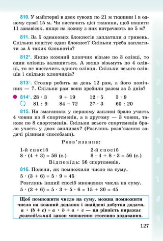 127
127
810. У майстерні в двох сувоях по 21 м тканини і в од-
ному сувої 15 м. Чи вистачить цієї тканини, щоб пошити
11 занавісок, якщо на кожну з них витрачають по 5 м?
811. За 5 однакових блокнотів заплатили а гривень.
Скільки коштує один блокнот? Скільки треба заплати-
ти за k таких блокнотів?
812*. Якщо кожний хлопчик візьме по 3 олівці, то
один олівець залишиться. А якщо візьмуть по 4 олів-
ці, то не вистачить одного олівця. Скільки всього олів-
ців і скільки хлопчиків?
813°. Столяр робить за день 12 рам, а його поміч-
ник — 7. Скільки рам вони зробили разом за 5 днів?
814°.	28 · 3							9 + 19								12 · 5							3 · 9
							81 : 9						84 – 72						27 · 3							60 : 20
815. На змаганнях у першому запливі брало участь
4 човни по 8 спортсменів, а в другому — 3 човни, та-
кож по 8 спортсменів. Скільки всього спортсменів бра-
ло участь у двох запливах? (Розглянь розв’язання за-
дачі різними способами).
Р озв’я зання:
1-й с пос іб
8 · (4 + 3) = 56 (с.)
2-й спосіб
8 · 4 + 8 · 3 = 56 (с.)
Ві дпові дь: 56 спортсменів.
816. Поясни, як помножили число на суму.
5 · (3 + 6) = 5 · 9 = 45
Розглянь інший спосіб множення числа на суму.
5 · (3 + 6) = 5 · 3 + 5 · 6 = 15 + 30 = 45
Щоб помножити число на суму, можна помножити
число на кожний доданок і знайдені добутки додати.
а • (b + с) = а • b + а • с — ця рівність виражає
розподільний закон множення стосовно додавання.
 