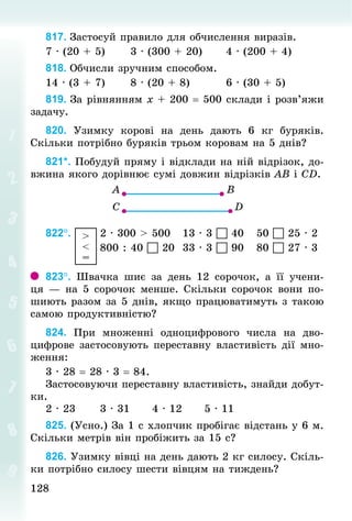 128
128
817. Застосуй правило для обчислення виразів.
7 · (20 + 5)						3 · (300 + 20)						4 · (200 + 4)
818. Обчисли зручним способом.
14 · (3 + 7)						8 · (20 + 8)									6 · (30 + 5)
819. За рівнянням х + 200 = 500 склади і розв’яжи
задачу.
820. Узимку корові на день дають 6  кг буряків.
Скільки потрібно буряків трьом коровам на 5 днів?
821*. Побудуй пряму і відклади на ній відрізок, до-
вжина якого дорівнює сумі довжин відрізків АВ і СD.
822°.  >
<
=
	2 · 300 > 500			13 · 3  40			50  25 · 2
													800 : 40  20		33 · 3  90			80  27 · 3
823°. Швачка шиє за день 12 сорочок, а її учени-
ця — на 5 сорочок менше. Скільки сорочок вони по-
шиють разом за 5 днів, якщо працюватимуть з такою
самою продуктивністю?
824. При множенні одноцифрового числа на дво-
цифрове застосовують переставну властивість дії мно-
ження:
3 · 28 = 28 · 3 = 84.
Застосовуючи переставну властивість, знайди добут-
ки.
2 · 23						3 · 31						4 · 12						5 · 11
825. (Усно.) За 1 с хлопчик пробігає відстань у 6 м.
Скільки метрів він пробіжить за 15 с?
826. Узимку вівці на день дають 2 кг силосу. Скіль-
ки потрібно силосу шести вівцям на тиждень?
 