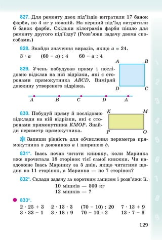 129
129
827. Для ремонту двох під’їздів витратили 17 банок
фарби, по 4 кг у кожній. На перший під’їзд витратили
6 банок фарби. Скільки кілограмів фарби пішло для
ремонту другого під’їзду? (Розв’яжи задачу двома спо-
собами.)
828. Знай­
ди значення виразів, якщо а = 24.
3 · а						(60 – а) : 4						60 – а : 4
829. Учень побудував пряму і послі-
довно відклав на ній відрізки, які є сто-
ронами прямокутника АВСD. Виміряй
довжину утвореного відрізка.
830. Побудуй пряму й послідовно
відклади на ній відрізки, які є сто-
ронами прямокутника КМОР. Знай­
ди периметр прямокутника.
Запиши рівність для обчислення периметра пря­
мо­­­
кутника з довжиною а і шириною b.
831*. Івась почав читати книжку, коли Маринка
вже прочитала 18 сторінок тієї самої книжки. Чи на-
здожене Івась Маринку за 5 днів, якщо читатиме що-
дня по 11 сторінок, а Маринка — по 7 сторінок?
832°. Склади задачу за коротким записом і розв’яжи її.
10 мішків — 500 кг
12 мішків — ?
833°.	
2 · 25 + 3				2 · 13 · 3					(70 – 10) : 20				7 · 13 + 9
3 · 33 – 1				3 · 18 : 9				70 – 10 : 2							13 · 7 – 9
 