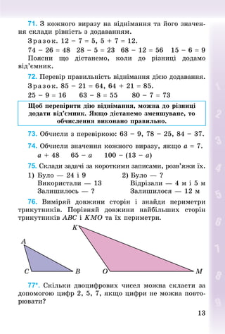 13
13
71. З кожного виразу на віднімання та його значен-
ня склади рівність з додаванням.
З р аз ок. 12 – 7 = 5, 5 + 7 = 12.
74 – 26 = 48			28 – 5 = 23			68 – 12 = 56			15 – 6 = 9
Поясни що дістанемо, коли до різниці додамо
від’ємник.
72. Перевір правильність віднімання дією додавання.
З р аз ок. 85 – 21 = 64, 64 + 21 = 85.
25 – 9 = 16					63 – 8 = 55						80 – 7 = 73
Щоб перевірити дію віднімання, можна до різниці
додати від’ємник. Якщо дістанемо зменшуване, то
обчислення виконано правильно.
73. Обчисли з перевіркою: 63 – 9, 78 – 25, 84 – 37.
74. Обчисли значення кожного виразу, якщо а = 7.
				а + 48					65 – а					100 – (13 – а)
75. Склади задачі за короткими записами, розв’яжи їх.
1)		Було — 24 і 9													2)	Було — ?
				Використали — 13										 Відрізали — 4 м і 5 м
				Залишилось — ?													 Залишилося — 12 м
76. Виміряй довжини сторін і знай­
ди периметри
трикутників. Порівняй довжини найбільших сторін
трикутників АВС і KМО та їх периметри.
77*. Скільки двоцифрових чисел можна скласти за
допомогою цифр 2, 5, 7, якщо цифри не можна повто-
рювати?
 