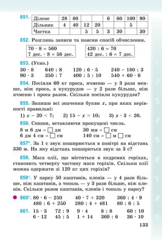 133
133
851.
852. Розглянь записи та поясни спосіб обчислення.
70 · 8 = 560
7 дес. · 8 = 56 дес.
420 : 6 = 70
42 дес. : 6 = 7 дес.
853. (Усно.)	
30 · 8 					640 : 8						120 : 6 · 5							240 – 180 : 3
90 · 3 					350 : 7						400 : 5 : 10					540 + 60 · 6
854. Посіяли 60 кг проса, ячменю — у 3 рази мен-
ше, ніж проса, а кукурудзи  — у 2  рази більше, ніж
ячменю і проса разом. Скільки посіяли кукурудзи?
855. Запиши всі значення букви х, при яких нерів-
ності правильні:
1) х – 20 < 7; 				2) 15 – x > 10; 				3) x · 3 < 20.
856. Спиши, вставляючи пропущені числа.
8 м 6 дм =  дм												30 мм =  см
6 дм 4 см =  см											140 см =  м  см
857*. За 1 с звук поширюється в повітрі на відстань
330 м. На яку відстань пошириться звук за 3 с?
858. Маса олії, що міститься в кедрових горіхах,
становить четверту частину маси горіхів. Скільки олії
можна одержати зі 120 кг цих горіхів?
859°. У парку 50 каштанів, кленів — у 4 рази біль-
ше, ніж каштанів, а тополь — у 3 рази більше, ніж кле-
нів. Скільки разом каштанів, кленів і тополь у парку?
860°.	80 · 6 – 250							40 · 7 + 320							360 : 4 · 9
							480 : 6 + 250					280 : 4 + 48	
1					80 : 6 : 5
861. 	15 · 3					72 : 9				9 · 4							8 : 8								60 : 10
							6 · 12					45 : 5				1 + 14					360 : 6					36 · 10
Ділене 28 80 6 60 100 90
Дільник 4 40 12 20 5
Частка 5 5 3 30 30
 