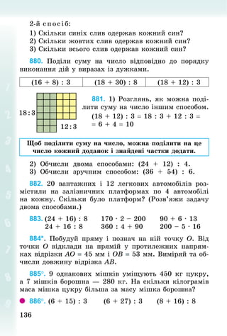 136
136
2-й с пос і б:
1) Скільки синіх слив одержав кожний син?
2) Скільки жовтих слив одержав кожний син?
3) Скільки всього слив одержав кожний син?
880. Поділи суму на число відповідно до порядку
виконання дій у виразах із дужками.
(16 + 8) : 3 (18 + 30) : 8 (18 + 12) : 3
881. 1) Розглянь, як можна поді-
лити суму на число іншим способом.
(18 + 12) : 3 = 18 : 3 + 12 : 3 =
= 6 + 4 = 10
Щоб поділити суму на число, можна поділити на це
число кожний доданок і знайдені частки додати.
2) Обчисли двома способами: (24 + 12) : 4.
3) Обчисли зручним способом: (36 + 54) : 6.
882. 20 вантажних і 12 легкових автомобілів роз-
містили на залізничних платформах по 4 автомобілі
на кожну. Скільки було платформ? (Розв’яжи задачу
двома способами.)
883.	(24 + 16) : 8					170 · 2 – 200					90 + 6 · 13
						24 + 16 : 8							360 : 4 + 90						200 – 5 · 16
884*. Побудуй пряму і познач на ній точку О. Від
точки О відклади на прямій у протилежних напрям-
ках відрізки АO = 45 мм і ОВ = 53 мм. Виміряй та об-
числи довжину відрізка АВ.
885°. 9 однакових мішків уміщують 450 кг цукру,
а 7 мішків борошна — 280 кг. На скільки кілограмів
маса мішка цукру більша за масу мішка борошна?
886°. (6 + 15) : 3						(6 + 27) : 3						(8 + 16) : 8
 