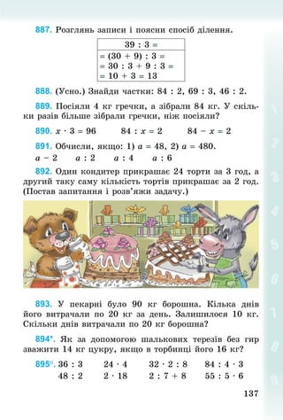 137
137
887. Розглянь записи і поясни спосіб ділення.
39 : 3 =
= (30 + 9) : 3 =
= 30 : 3 + 9 : 3 =
= 10 + 3 = 13
888. (Усно.) Знай­
ди частки: 84 : 2, 69 : 3, 46 : 2.
889. Посіяли 4 кг гречки, а зібрали 84 кг. У скіль-
ки разів більше зібрали гречки, ніж посіяли?
890. х · 3 = 96								84 : х = 2								84 – х = 2
891. Обчисли, якщо: 1) а = 48, 2) а = 480.
а – 2						а : 2						а : 4						а : 6
892. Один кондитер прикрашає 24 торти за 3 год, а
другий таку саму кількість тортів прикрашає за 2 год.
(Постав запитання і розв’яжи задачу.)
893. У  пекарні було 90  кг борошна. Кілька днів
його витрачали по 20  кг за день. Залишилося 10  кг.
Скільки днів витрачали по 20 кг борошна?
894*. Як за допомогою шалькових терезів без гир
зважити 14 кг цукру, якщо в торбинці його 16 кг?
895°.	36 : 3						24 · 4							32 · 2 : 8					84 : 4 · 3
							48 : 2						2 · 18							2 : 7 + 8						55 : 5 · 6
 