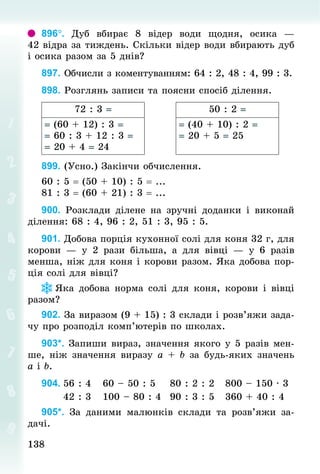 138
138
896°. Дуб вбирає 8 відер води щодня, осика  —
42 відра за тиждень. Скільки відер води вбирають дуб
і осика разом за 5 днів?
897. Обчисли з коментуванням: 64 : 2, 48 : 4, 99 : 3.
898. Розглянь записи та поясни спосіб ділення.
72 : 3 = 50 : 2 =
= (60 + 12) : 3 =
= 60 : 3 + 12 : 3 =
= 20 + 4 = 24
= (40 + 10) : 2 =
= 20 + 5 = 25
899. (Усно.) Закінчи обчислення.
60 : 5 = (50 + 10) : 5 = ...
81 : 3 = (60 + 21) : 3 = ...
900. Розклади ділене на зручні доданки і виконай
ділення: 68 : 4, 96 : 2, 51 : 3, 95 : 5.
901. Добова порція кухонної солі для коня 32 г, для
корови  — у 2  рази більша, а для вівці  — у 6  разів
менша, ніж для коня і корови разом. Яка добова пор­
ція солі для вівці?
Яка добова норма солі для коня, корови і вівці
разом?
902. За виразом (9 + 15) : 3 склади і розв’яжи зада-
чу про розподіл комп’ютерів по школах.
903*. Запиши вираз, значення якого у 5 разів мен-
ше, ніж значення виразу а + b за будь-яких значень
а і b.
904.	56 : 4			60 – 50 : 5				80 : 2 : 2			800 – 150 · 3
						42 : 3			100 – 80 : 4			90 : 3 : 5			360 + 40 : 4
905*. За даними малюнків склади та розв’яжи за-
дачі.
 