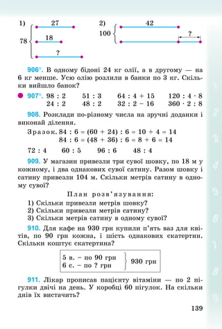 139
139
2)
1)
906°. В одному бідоні 24 кг олії, а в другому — на
6 кг менше. Усю олію розлили в банки по 3 кг. Скіль-
ки вийшло банок?
907°.	98 : 2	 51 : 3	 64 : 4 + 15	 120 : 4 · 8
	 24 : 2	 48 : 2	 32 : 2 – 16	 360 · 2 : 8
908. Розклади по-різному числа на зручні доданки і
виконай ділення.
Зразок.	84 : 6 = (60 + 24) : 6 = 10 + 4 = 14
	 84 : 6 = (48 + 36) : 6 = 8 + 6 = 14
72 : 4						60 : 5						96 : 6						48 : 4
909. У магазин привезли три сувої шовку, по 18 м у
кожному, і два однакових сувої сатину. Разом шовку і
сатину привезли 104 м. Скільки метрів сатину в одно-
му сувої?
План розв’я зування:
1) Скільки привезли метрів шовку?
2) Скільки привезли метрів сатину?
3) Скільки метрів сатину в одному сувої?
910. Для кафе на 930 грн купили п’ять ваз для кві-
тів, по 90  грн кожна, і шість  однакових скатертин.
Скільки коштує скатертина?
5 в. – по 90 грн
6 с. – по ? грн
930 грн
911. Лікар прописав пацієнту вітаміни  — по 2 пі-
гулки двічі на день. У коробці 60 пігулок. На скільки
днів їх вистачить?
 