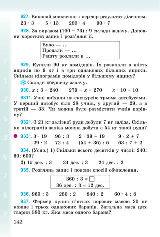 142
142
927. Виконай множення і перевір результат діленням.
23 · 3						5 · 13						200 · 4						90 · 7
928. За виразом (100 – 73) : 9 склади задачу. Допов­
ни короткий запис і розв’яжи її.
Було — ...
Продали — ...
Решту розлили в ...
929. Купили 90  кг помідорів. Їх розклали в шість
ящиків по 9  кг і в три  однакових більших ящики.
Скільки кілограмів помідорів у більшому ящику?
Склади обернену задачу.
930. х : 3 = 240						279 – х = 270						х · 10 = 10
931*. Учні виїхали на екскурсію трьома автобусами.
У перший автобус сіло 28 учнів, у другий — 29, а в
третій — 33. Чи можна було розмістити учнів порів-
ну?
932°. З 21 кг залізної руди добули 7 кг заліза. Скіль-
ки кілограмів заліза можна добути з 54 кг такої руди?
933°.	3 · 19					96 : 3					2 · 39 – 19							9 · 2 + 7
							29 · 2					72 : 4					(54 + 36) : 6					63 : 7 + 2
934. (Усно.) 1) Скільки всього десятків у числі: 240;
60; 600?
2) 15 дес. : 3						24 дес. : 3						24 дес. : 2
935. Розглянь запис і поясни спосіб обчислення.
360 : 3 = 
36 дес. : 3 = 12 дес.
936. 960 : 3						280 : 2						840 : 2						60 · 4 : 8
937. Фермер купив п’ятьох поросят масою 20  кг
кожне і трьох однакових баранів. Загальна маса цих
тварин 380 кг. Яка маса одного барана?
 
