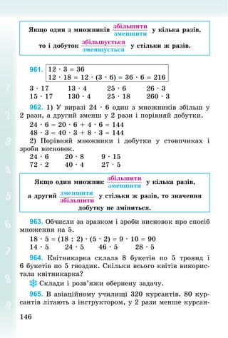 146
146
Якщо один з множників
 
збільшити
 зменшити
у кілька разів,
то і добуток
 
збільшується
 зменшується
у стільки ж разів.
961. 12 · 3 = 36
12 · 18 = 12 · (3 · 6) = 36 · 6 = 216
3 · 17							13 · 4								25 · 6								26 · 3
15 · 17						130 · 4						25 · 18						260 · 3
962. 1) У виразі 24 · 6 один з множників збільш у
2 рази, а другий зменш у 2 рази і порівняй добутки.
24 · 6 = 20 · 6 + 4 · 6 = 144
48 · 3 = 40 · 3 + 8 · 3 = 144
2) Порівняй множники і добутки у стовпчиках і
зроби висновок.
24 · 6						20 · 8							9 · 15
72 · 2						40 · 4							27 · 5
Якщо один множник
 
збільшити
 зменшити
у кілька разів,
а другий  
зменшити
 
збільшити
у стільки ж разів, то значення
добутку не зміниться.
963. Обчисли за зразком і зроби висновок про спосіб
множення на 5.
18 · 5 = (18 : 2) · (5 · 2) = 9 · 10 = 90
14 · 5 					24 · 5 					46 · 5 						28 · 5
964. Квітникарка склала 8 букетів по 5 троянд і
6 букетів по 5 гвоздик. Скільки всього квітів викорис-
тала квітникарка?
Склади і розв’яжи обернену задачу.
965. В авіаційному училищі 320 курсантів. 80 кур-
сантів літають з інструктором, у 2 рази менше курсан-
 