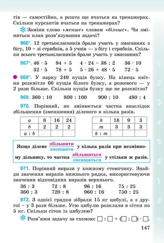 147
147
тів — самостійно, а решта ще вчаться на тренажерах.
Скільки курсантів вчаться на тренажерах?
Заміни слово «менше» словом «більше». Чи змі-
ниться план розв’язування задачі?
966*. 12 третьокласників брали участь у змаганнях з
бігу, 10 – зі стрибків, а 5 учнів — з бігу і стрибків. Скіль-
ки всього третьокласників брали участь у змаганнях?
967°.	46 · 5					94 + 5					4 · 24 – 38 : 2					36 · 10
							32 · 5					78 + 5					5 · 26 + 48 · 5					72 · 5
968°. У  парку 240 кущів бузку. На кінець квіт-
ня розквітло 60  кущів білого бузку, а рожевого  — у
2 рази більше. Скільки кущів бузку ще не розквітло?
969. 360 : 10						800 : 100						900 : 10						480 : 4
970. Порівняй, як змінюється частка внаслідок
збільшення (зменшення) діленого в кілька разів.
а 8 16 24 k 18 9 3
b 2 2 2 т 3 3 3
а : b k : т
Якщо ділене
 
збільшити
 зменшити
у кілька разів при незмінно-
му дільнику, то частка
 
збільшиться
 зменшиться
у стільки ж разів.
971. Порівняй вирази у кожному стовпчику. Знай­
ди значення виразів нижнього рядка, використовуючи
значення відповідних виразів верхнього.
36 : 3									72 : 8									96 : 16									75 : 25
360 : 3							720 : 8								960 : 16								750 : 25
972. З однієї грядки зібрали 15 кг цибулі, а з дру-
гої – у 3 рази більше. Усю цибулю розклали в сітки по
5 кг. Скільки сіток із цибулею?
Розв’яжи задачу за схемою:  :  + ( : ) · .
 