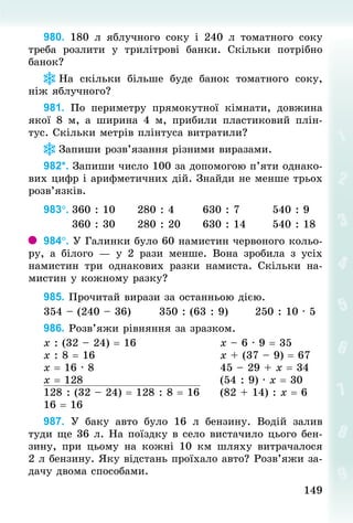 149
149
980. 180  л яблучного соку і 240  л томатного соку
треба розлити у трилітрові банки. Скільки потрібно
банок?
На скільки більше буде банок томатного соку,
ніж яблучного?
981. По периметру прямокутної кімнати, довжина
якої 8 м, а ширина  4 м, прибили пластиковий плін-
тус. Скільки метрів плінтуса витратили?
Запиши розв’язання різними виразами.
982*. Запиши число 100 за допомогою п’яти однако-
вих цифр і арифметичних дій. Знай­
ди не менше трьох
розв’язків.
983°.	360 : 10						280 : 4							630 : 7								540 : 9
							360 : 30						280 : 20						630 : 14							540 : 18
984°. У Галинки було 60 намистин червоного кольо-
ру, а білого  — у 2  рази менше. Вона зробила з усіх
намистин три однакових разки намиста. Скільки на-
мистин у кожному разку?
985. Прочитай вирази за останньою дією.
354 – (240 – 36)							350 : (63 : 9)							250 : 10 · 5
986. Розв’яжи рівняння за зразком.
х : (32 – 24) = 16																				х – 6 · 9 = 35
х : 8 = 16																													х + (37 – 9) = 67
х = 16 · 8																													45 – 29 + х = 34
х = 128																																(54 : 9) · х = 30
128 : (32 – 24) = 128 : 8 = 16					(82 + 14) : х = 6
16 = 16
987. У  баку авто було 16  л бензину. Водій залив
туди ще 36 л. На поїздку в село вистачило цього бен-
зину, при цьому на кожні 10 км шляху витрачалося
2 л бензину. Яку відстань проїхало авто? Розв’яжи за-
дачу двома способами.
 