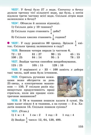 155
155
1023*. У  бочці було 27  л води. Спочатку в бочку
долили третину тієї кількості води, що була, а потім
відлили третю частину всієї води. Скільки літрів води
залишилося в бочці?
1024°. Обчисли й запиши відповіді.
1) Скільки днів у 10 тижнях?
2) Скільки годин становить доби?
3) Скільки хвилин становить  години?
1025°. У  саду розквітло 80 троянд. Зрізали кві-
ток. Скільки троянд залишилося в саду?
1026. Випиши чотири вирази із часткою 6.
72 : 12										81 : 27									90 : 15									45 : 15
100 : 25									84 : 14									95 : 5										78 : 13
1027. Знай­
ди частки способом випробовування.
125 : 25									105 : 15									128 : 16
1028. У  нерівності х · 33 < 100 замість х добери
такі числа, щоб вона була істинною.
1029. Стригаль ручними ножи-
цями може обстригти за день
25 овець, а електричною машин-
кою  — 150. У  скільки  разів під-
вищується продуктивність праці
стригаля, коли він працює елек-
тричною машинкою?
1030. З  76  м тканини пошили халати й сукні. На
один халат пішло 4 м тканини, а на сукню — 3 м. Ха-
латів пошили 13. Скільки пошили суконь?
1031. (Усно.)
1) 1 м : 4					1 см : 2					1 год : 3					1 год : 4
2) Знай­
ди чисел: 12, 64, 120, 400.
 