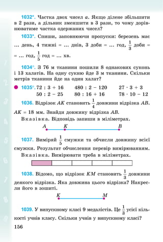 156
156
1032*. Частка двох чисел а. Якщо ділене збільшити
в 2 рази, а дільник зменшити в 3 рази, то чому дорів-
нюватиме частка одержаних чисел?
1033*. Спиши, заповнюючи пропуски: березень має
... день, 4 тижні = ... днів, 3 доби = ... год, доби =	
= ... год, год = ... хв.
1034°. З 76 м тканини пошили 8 однакових суконь
і 13 халатів. На одну сукню йде 3 м тканини. Скільки
метрів тканини йде на один халат?
1035°.	
72 : 3 + 16						480 : 2 – 120						27 · 3 + 3
								50 : 2 – 25						80 : 16 + 16							78 · 10 – 12
1036. Відрізок АK становить довжини відрізка АВ.
АK = 18 мм. Знай­
ди довжину відрізка АВ.
Вказівка. Відповідь запиши в міліметрах.
1037. Виміряй смужки та обчисли довжину всієї
смужки. Результат обчислення перевір вимірюванням.
В каз ів ка. Вимірювати треба в міліметрах.
1038. Відомо, що відрізок KM становить довжини
деякого від­
різка. Яка довжина цього відрізка? Накрес-
ли його в зошиті.
1039. У випускному класі 9 медалістів. Це усієї кіль-
кості учнів класу. Скільки учнів у випускному класі?
 
